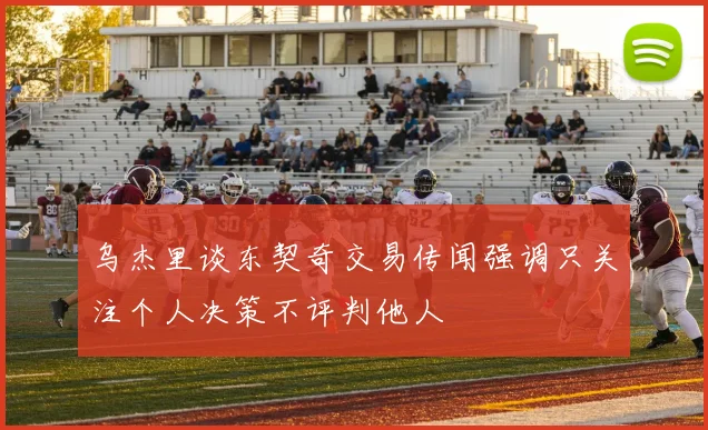 乌杰里谈东契奇交易传闻强调只关注个人决策不评判他人