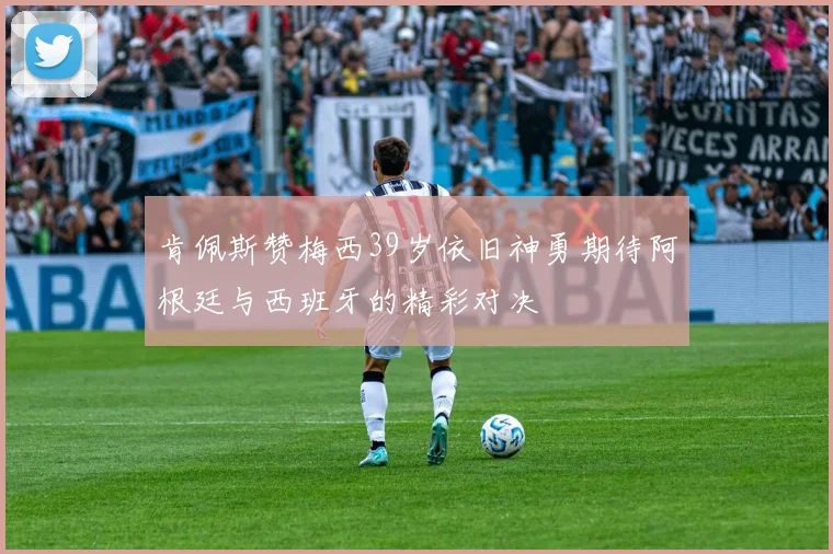 肯佩斯赞梅西39岁依旧神勇期待阿根廷与西班牙的精彩对决