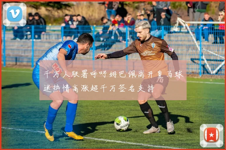 千万人联署呼吁姆巴佩离开皇马球迷热情高涨超千万签名支持