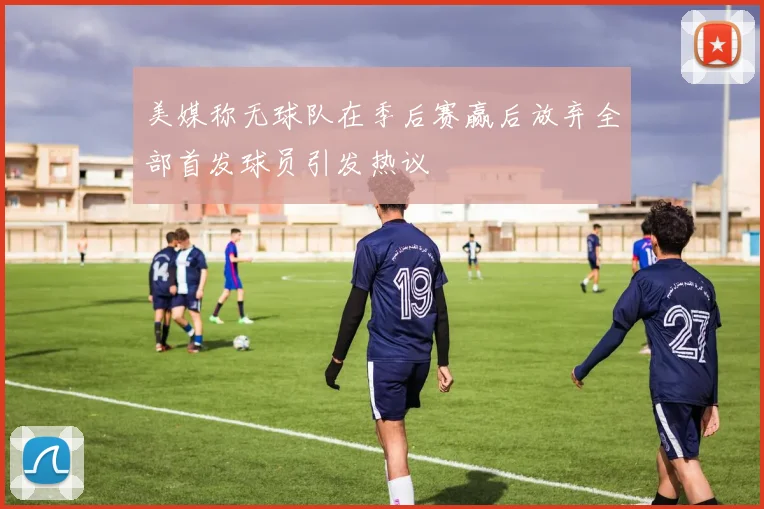 美媒称无球队在季后赛赢后放弃全部首发球员引发热议
