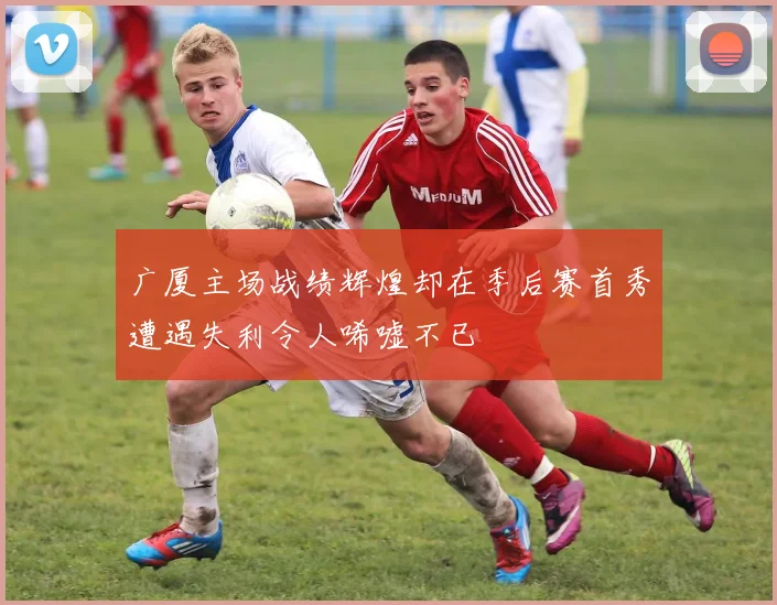 广厦主场战绩辉煌却在季后赛首秀遭遇失利令人唏嘘不已
