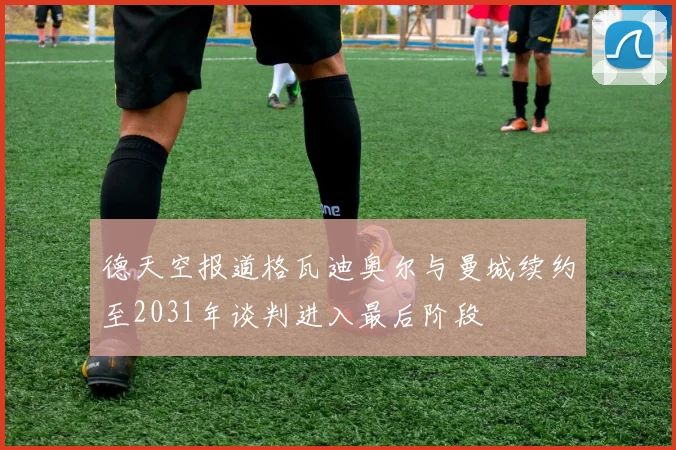 德天空报道格瓦迪奥尔与曼城续约至2031年谈判进入最后阶段