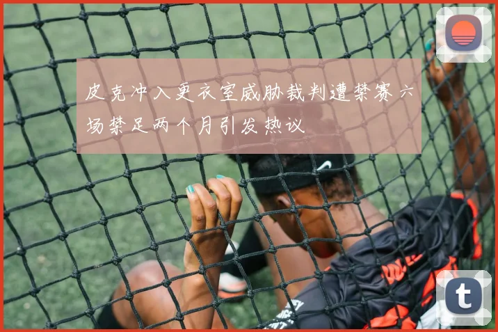 皮克冲入更衣室威胁裁判遭禁赛六场禁足两个月引发热议