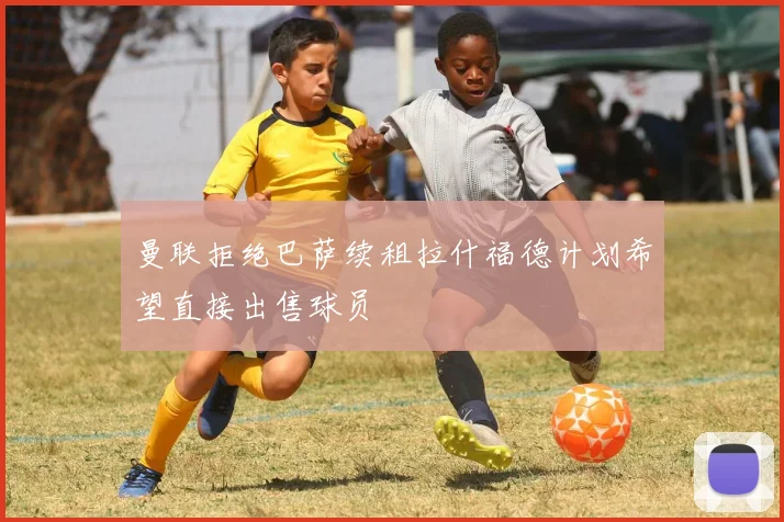 曼联拒绝巴萨续租拉什福德计划希望直接出售球员