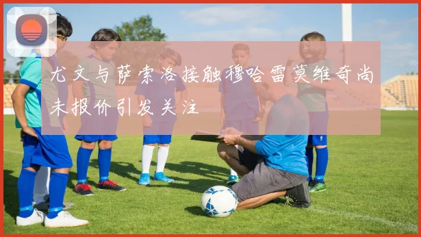 尤文与萨索洛接触穆哈雷莫维奇尚未报价引发关注