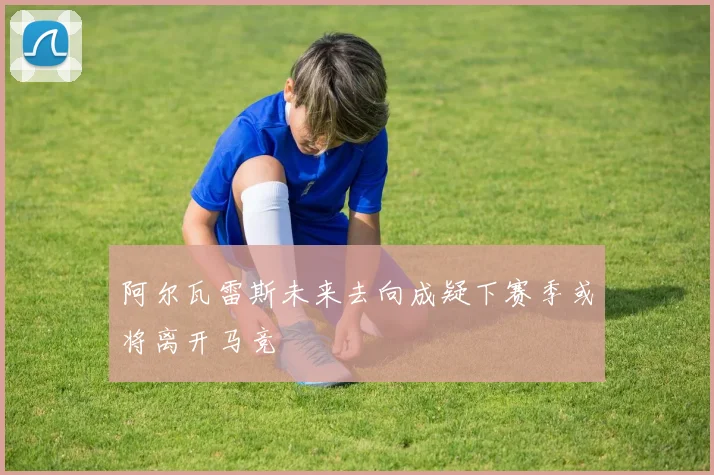 阿尔瓦雷斯未来去向成疑下赛季或将离开马竞