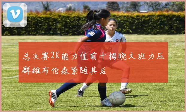 总决赛2K能力值前十揭晓文班力压群雄布伦森紧随其后