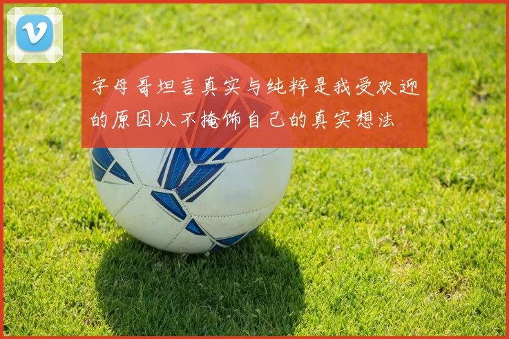 字母哥坦言真实与纯粹是我受欢迎的原因从不掩饰自己的真实想法