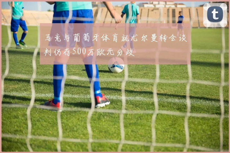 马竞与葡萄牙体育就尤尔曼转会谈判仍存500万欧元分歧