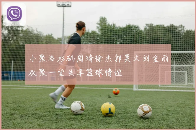 小聚洛杉矶周琦徐杰郭昊文刘金雨欢聚一堂共享篮球情谊