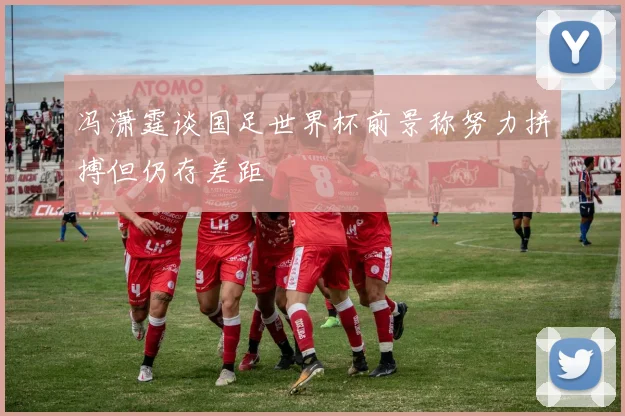 冯潇霆谈国足世界杯前景称努力拼搏但仍存差距