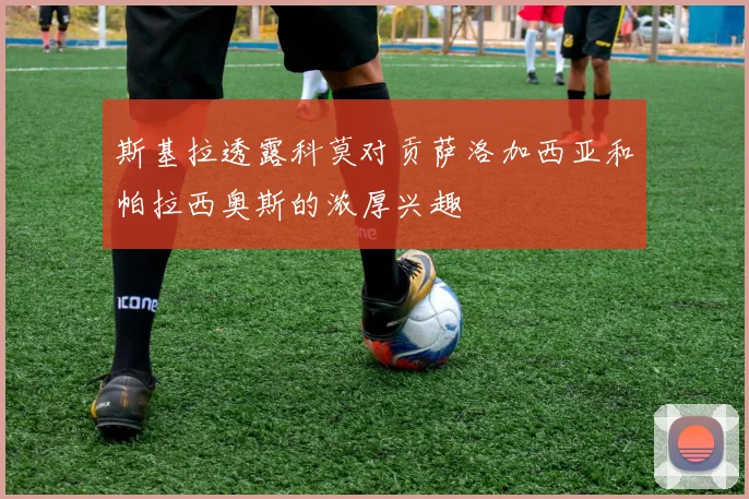 斯基拉透露科莫对贡萨洛加西亚和帕拉西奥斯的浓厚兴趣