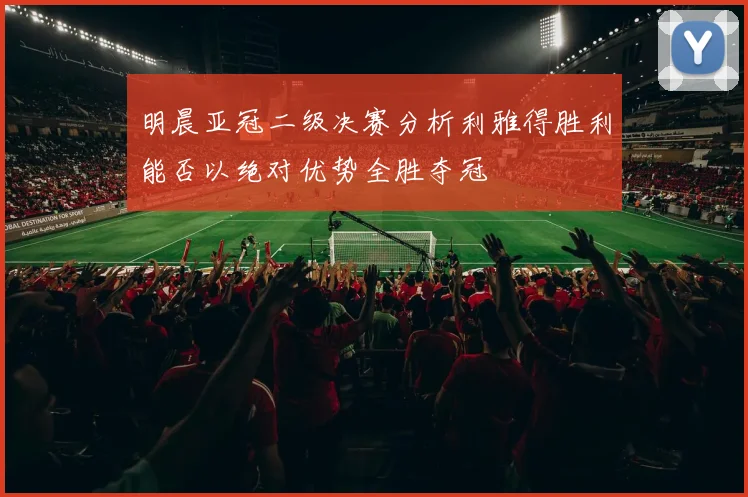 明晨亚冠二级决赛分析利雅得胜利能否以绝对优势全胜夺冠