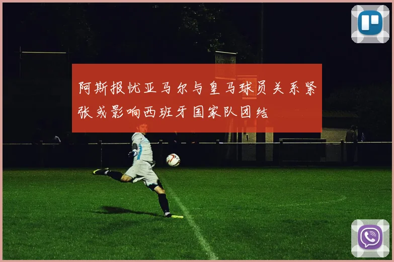 阿斯报忧亚马尔与皇马球员关系紧张或影响西班牙国家队团结