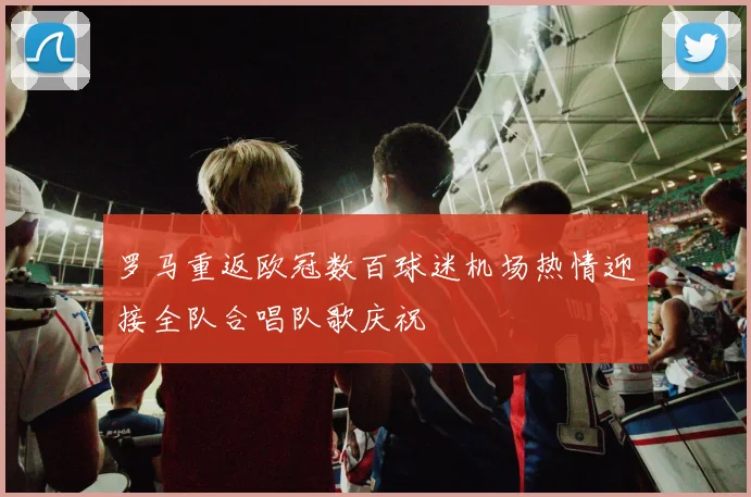 罗马重返欧冠数百球迷机场热情迎接全队合唱队歌庆祝