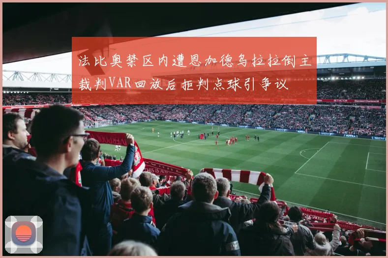 法比奥禁区内遭恩加德乌拉拉倒主裁判VAR回放后拒判点球引争议